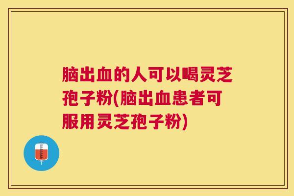 脑出的人可以喝灵芝孢子粉(脑出患者可服用灵芝孢子粉) 脑出的人可以喝灵芝孢子粉(脑出患者可服用灵芝孢子粉)