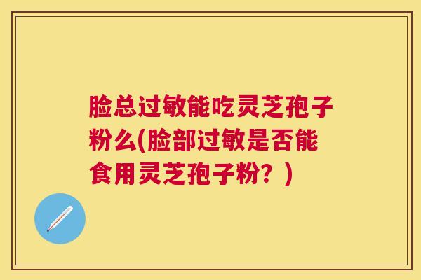 脸总能吃灵芝孢子粉么(脸部是否能食用灵芝孢子粉？)