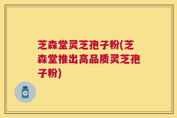 芝森堂灵芝孢子粉(芝森堂推出高品质灵芝孢子粉) 芝森堂灵芝孢子粉(芝森堂推出高品质灵芝孢子粉)