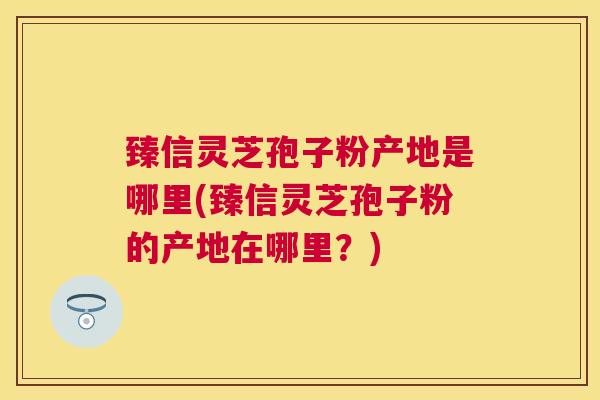 臻信灵芝孢子粉产地是哪里(臻信灵芝孢子粉的产地在哪里？)