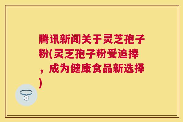 腾讯新闻关于灵芝孢子粉(灵芝孢子粉受追捧,成为健康食品新选择) 腾讯新闻关于灵芝孢子粉(灵芝孢子粉受追捧,成为健康食品新选择)