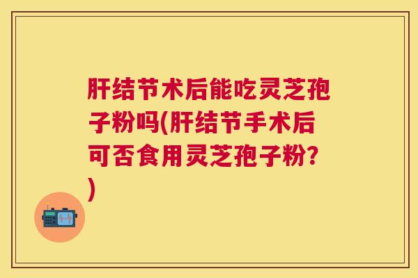 结节术后能吃灵芝孢子粉吗(结节手术后可否食用灵芝孢子粉?) 结节术后能吃灵芝孢子粉吗(结节手术后可否食用灵芝孢子粉?)