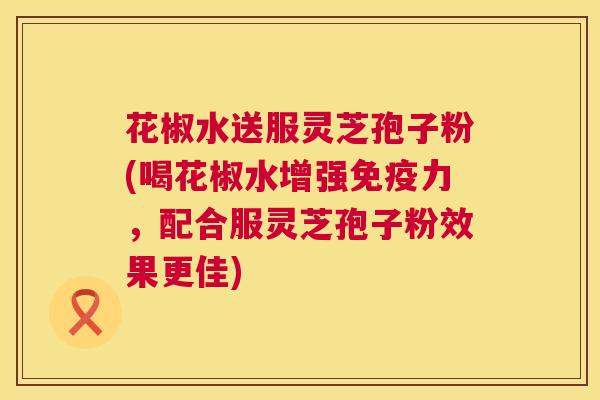 花椒水送服灵芝孢子粉(喝花椒水增强免疫力,配合服灵芝孢子粉效果更佳) 花椒水送服灵芝孢子粉(喝花椒水增强免疫力,配合服灵芝孢子粉效果更佳)