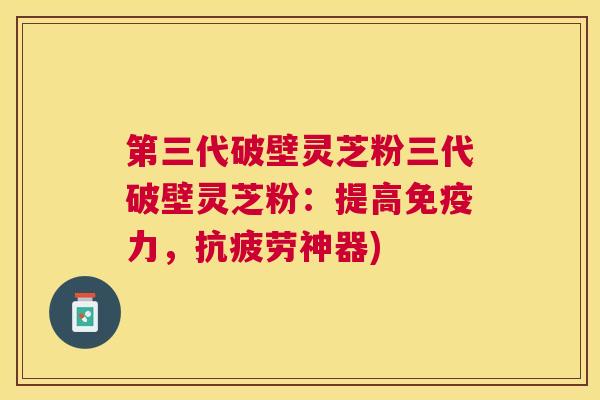 第三代破壁灵芝粉三代破壁灵芝粉：提高免疫力，神器)