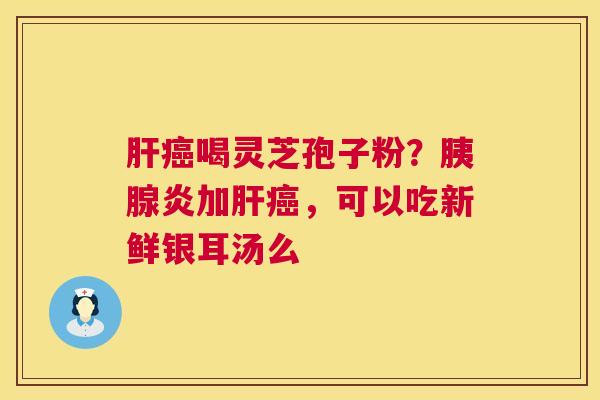 喝灵芝孢子粉?胰腺炎加,可以吃新鲜银耳汤么 喝灵芝孢子粉?胰腺炎加,可以吃新鲜银耳汤么