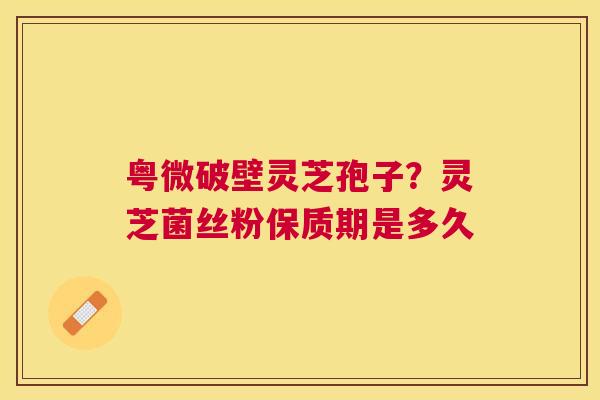 粤微破壁灵芝孢子?灵芝菌丝粉保质期是多久 粤微破壁灵芝孢子?灵芝菌丝粉保质期是多久