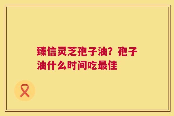 臻信灵芝孢子油?孢子油什么时间吃佳 臻信灵芝孢子油?孢子油什么时间吃佳