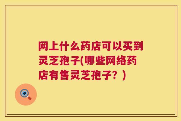 网上什么药店可以买到灵芝孢子(哪些网络药店有售灵芝孢子?) 网上什么药店可以买到灵芝孢子(哪些网络药店有售灵芝孢子?)