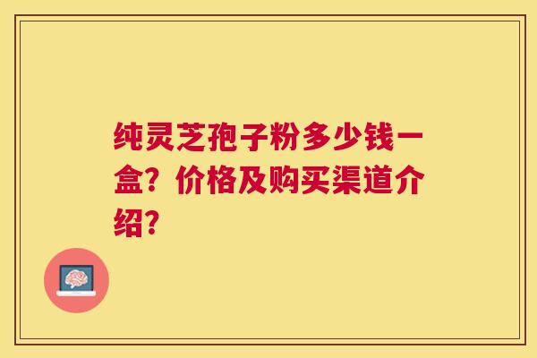纯灵芝孢子粉多少钱一盒?价格及购买渠道介绍? 纯灵芝孢子粉多少钱一盒?价格及购买渠道介绍?