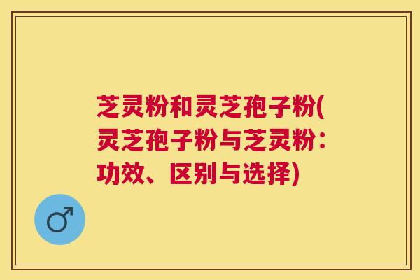 芝灵粉和灵芝孢子粉(灵芝孢子粉与芝灵粉：功效、区别与选择)