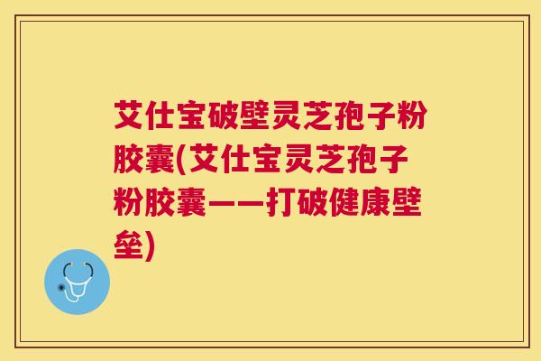 艾仕宝破壁灵芝孢子粉胶囊(艾仕宝灵芝孢子粉胶囊——打破健康壁垒)