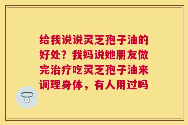 给我说说灵芝孢子油的好处？我妈说她朋友做完吃灵芝孢子油来调理身体，有人用过吗
