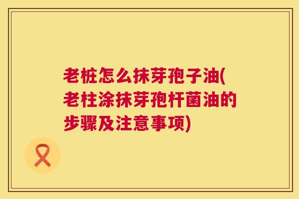 老桩怎么抹芽孢子油(老柱涂抹芽孢杆菌油的步骤及注意事项)
