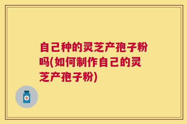 自己种的灵芝产孢子粉吗(如何制作自己的灵芝产孢子粉) 自己种的灵芝产孢子粉吗(如何制作自己的灵芝产孢子粉)