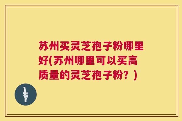苏州买灵芝孢子粉哪里好(苏州哪里可以买高质量的灵芝孢子粉？)