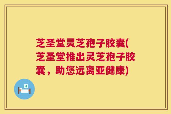 芝圣堂灵芝孢子胶囊(芝圣堂推出灵芝孢子胶囊，助您远离)