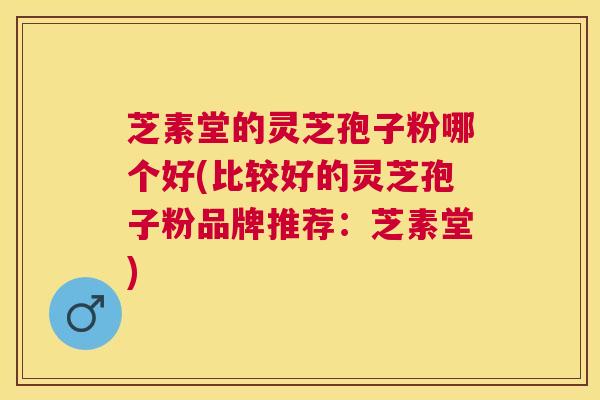 芝素堂的灵芝孢子粉哪个好(比较好的灵芝孢子粉品牌推荐：芝素堂)