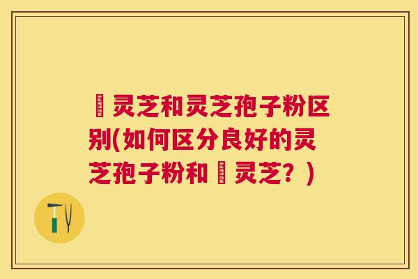 艼灵芝和灵芝孢子粉区别(如何区分良好的灵芝孢子粉和艼灵芝?) 艼灵芝和灵芝孢子粉区别(如何区分良好的灵芝孢子粉和艼灵芝?)