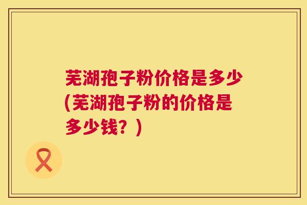 芜湖孢子粉价格是多少(芜湖孢子粉的价格是多少钱？)