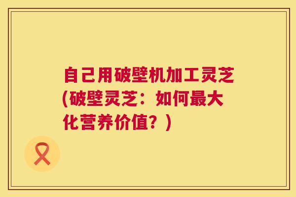 自己用破壁机加工灵芝(破壁灵芝：如何大化营养价值？)