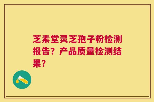 芝素堂灵芝孢子粉检测报告?产品质量检测结果? 芝素堂灵芝孢子粉检测报告?产品质量检测结果?