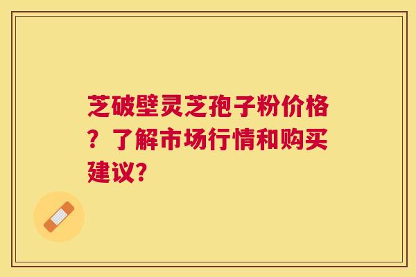 芝破壁灵芝孢子粉价格?了解市场行情和购买建议? 芝破壁灵芝孢子粉价格?了解市场行情和购买建议?