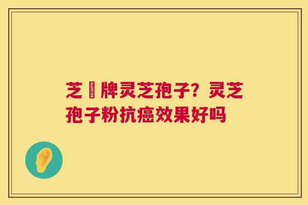 芝冦牌灵芝孢子?灵芝孢子粉抗效果好吗 芝冦牌灵芝孢子?灵芝孢子粉抗效果好吗