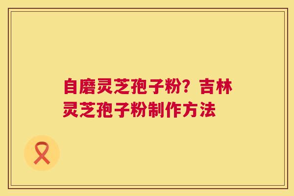 自磨灵芝孢子粉?吉林灵芝孢子粉制作方法 自磨灵芝孢子粉?吉林灵芝孢子粉制作方法