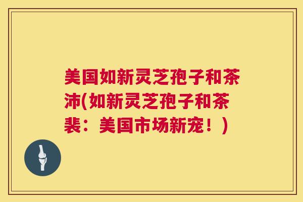 美国如新灵芝孢子和茶沛(如新灵芝孢子和茶裴：美国市场新宠！)