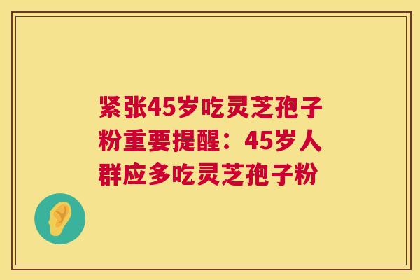 紧张45岁吃灵芝孢子粉重要提醒:45岁人群应多吃灵芝孢子粉 紧张45岁吃灵芝孢子粉重要提醒:45岁人群应多吃灵芝孢子粉