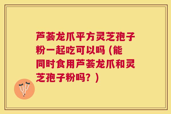 芦荟龙爪平方灵芝孢子粉一起吃可以吗 (能同时食用芦荟龙爪和灵芝孢子粉吗?) 芦荟龙爪平方灵芝孢子粉一起吃可以吗 (能同时食用芦荟龙爪和灵芝孢子粉吗?)