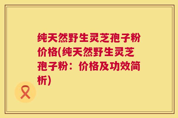 纯天然野生灵芝孢子粉价格(纯天然野生灵芝孢子粉：价格及功效简析)