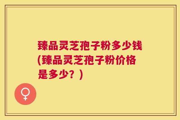 臻品灵芝孢子粉多少钱(臻品灵芝孢子粉价格是多少?) 臻品灵芝孢子粉多少钱(臻品灵芝孢子粉价格是多少?)