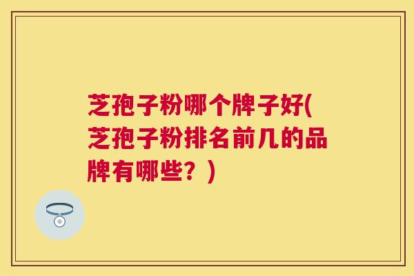 芝孢子粉哪个牌子好(芝孢子粉排名前几的品牌有哪些?) 芝孢子粉哪个牌子好(芝孢子粉排名前几的品牌有哪些?)
