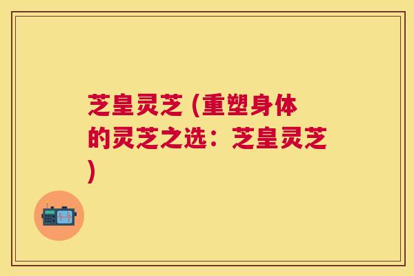 芝皇灵芝 (重塑身体的灵芝之选：芝皇灵芝)