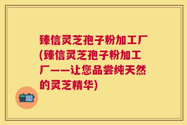 臻信灵芝孢子粉加工厂(臻信灵芝孢子粉加工厂——让您品尝纯天然的灵芝精华) 臻信灵芝孢子粉加工厂(臻信灵芝孢子粉加工厂——让您品尝纯天然的灵芝精华)