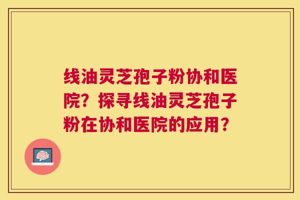 线油灵芝孢子粉协和医院?探寻线油灵芝孢子粉在协和医院的应用? 线油灵芝孢子粉协和医院?探寻线油灵芝孢子粉在协和医院的应用?