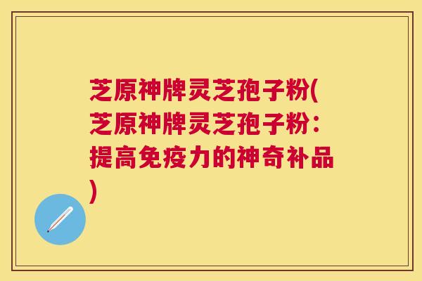 芝原神牌灵芝孢子粉(芝原神牌灵芝孢子粉：提高免疫力的神奇补品)