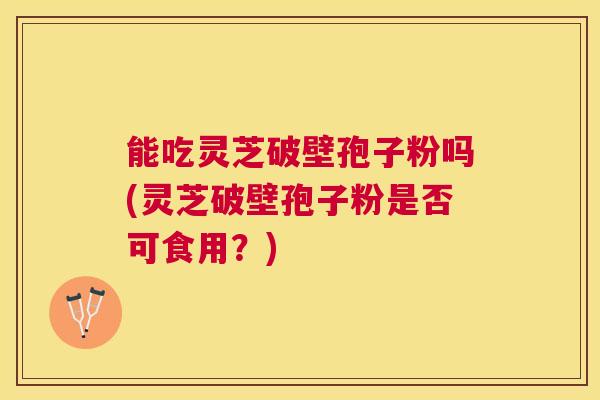 能吃灵芝破壁孢子粉吗(灵芝破壁孢子粉是否可食用？)