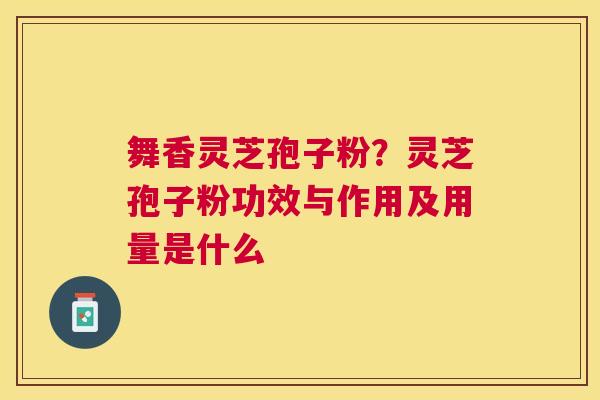 舞香灵芝孢子粉?灵芝孢子粉功效与作用及用量是什么 舞香灵芝孢子粉?灵芝孢子粉功效与作用及用量是什么