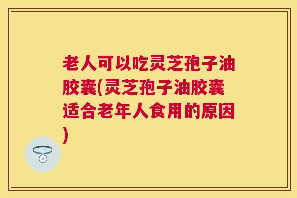 老人可以吃灵芝孢子油胶囊(灵芝孢子油胶囊适合老年人食用的原因) 老人可以吃灵芝孢子油胶囊(灵芝孢子油胶囊适合老年人食用的原因)