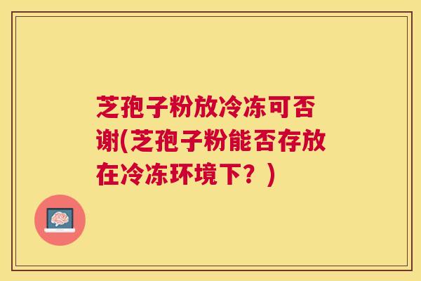 芝孢子粉放冷冻可否 谢(芝孢子粉能否存放在冷冻环境下?) 芝孢子粉放冷冻可否 谢(芝孢子粉能否存放在冷冻环境下?)