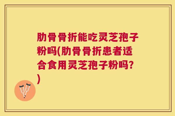 肋骨骨折能吃灵芝孢子粉吗(肋骨骨折患者适合食用灵芝孢子粉吗?) 肋骨骨折能吃灵芝孢子粉吗(肋骨骨折患者适合食用灵芝孢子粉吗?)