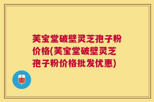 芙宝堂破壁灵芝孢子粉价格(芙宝堂破壁灵芝孢子粉价格批发优惠)