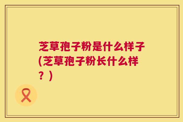 芝草孢子粉是什么样子(芝草孢子粉长什么样?) 芝草孢子粉是什么样子(芝草孢子粉长什么样?)
