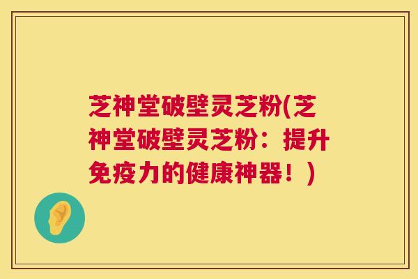芝神堂破壁灵芝粉(芝神堂破壁灵芝粉：提升免疫力的健康神器！)