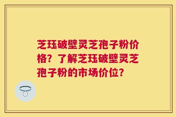 芝珏破壁灵芝孢子粉价格?了解芝珏破壁灵芝孢子粉的市场价位? 芝珏破壁灵芝孢子粉价格?了解芝珏破壁灵芝孢子粉的市场价位?