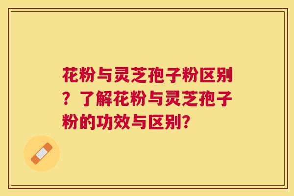 花粉与灵芝孢子粉区别?了解花粉与灵芝孢子粉的功效与区别? 花粉与灵芝孢子粉区别?了解花粉与灵芝孢子粉的功效与区别?