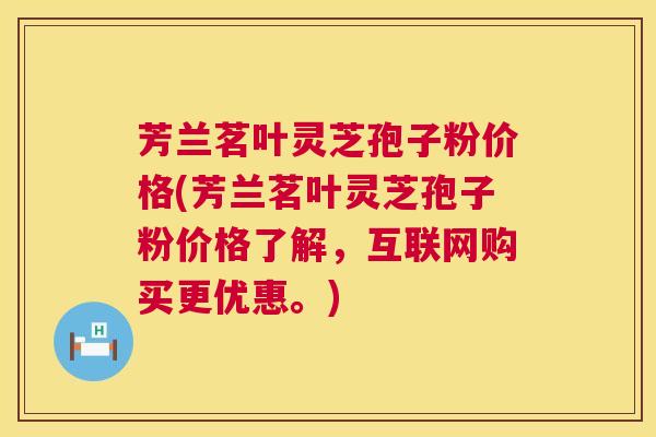 芳兰茗叶灵芝孢子粉价格(芳兰茗叶灵芝孢子粉价格了解，互联网购买更优惠。)