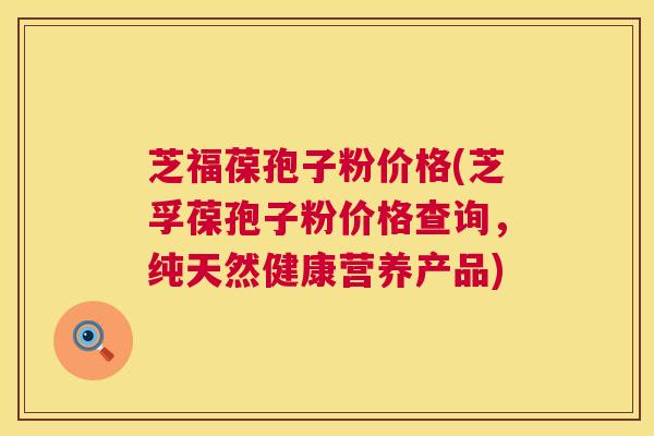 芝福葆孢子粉价格(芝孚葆孢子粉价格查询,纯天然健康营养产品) 芝福葆孢子粉价格(芝孚葆孢子粉价格查询,纯天然健康营养产品)
